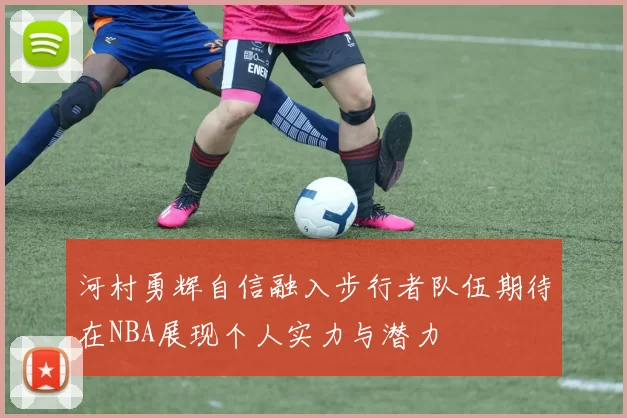 河村勇辉自信融入步行者队伍期待在NBA展现个人实力与潜力