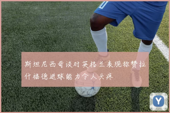 斯坦尼西奇谈对英格兰表现称赞拉什福德进球能力令人头疼