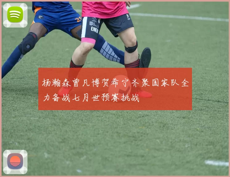 杨瀚森曾凡博贺希宁齐聚国家队全力备战七月世预赛挑战