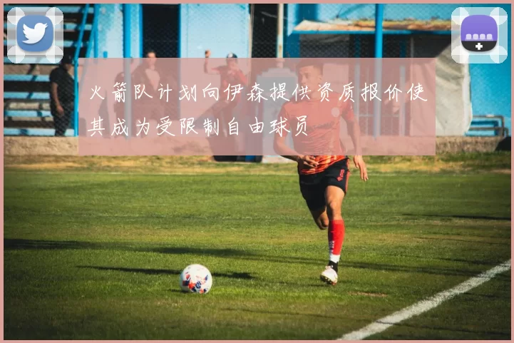 火箭队计划向伊森提供资质报价使其成为受限制自由球员